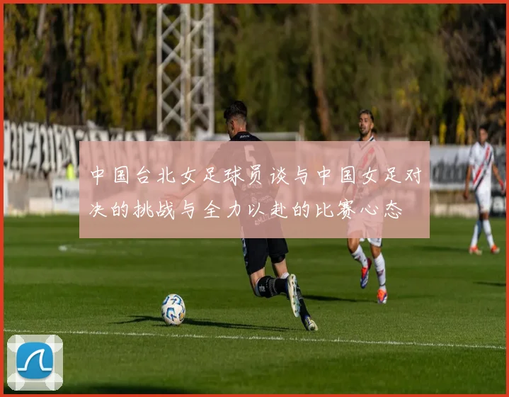 中国台北女足球员谈与中国女足对决的挑战与全力以赴的比赛心态