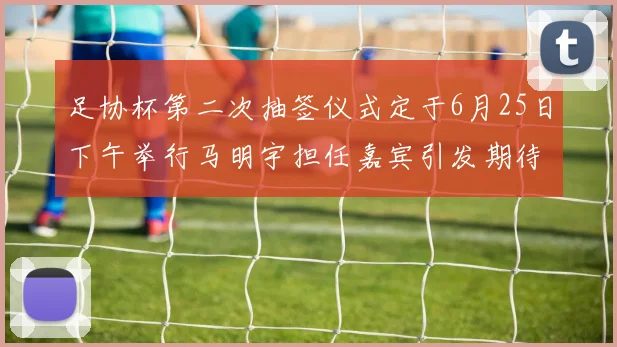 足协杯第二次抽签仪式定于6月25日下午举行马明宇担任嘉宾引发期待