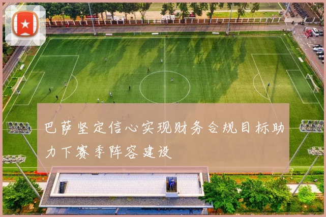 巴萨坚定信心实现财务合规目标助力下赛季阵容建设