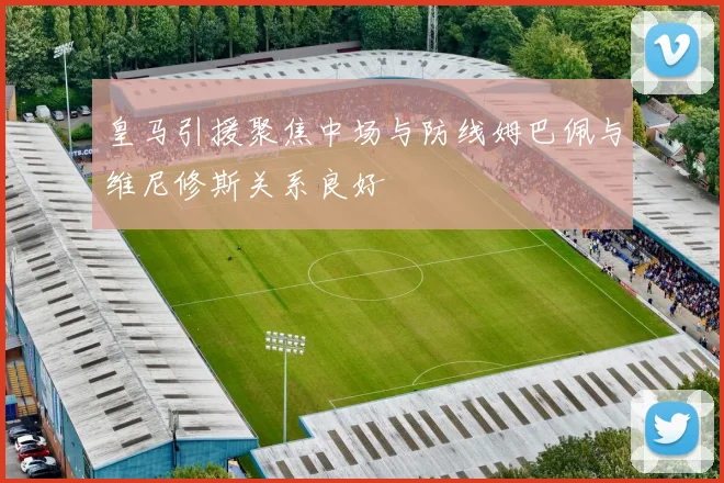 皇马引援聚焦中场与防线姆巴佩与维尼修斯关系良好