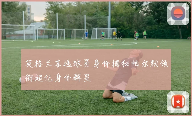 英格兰落选球员身价揭秘帕尔默领衔超亿身价群星