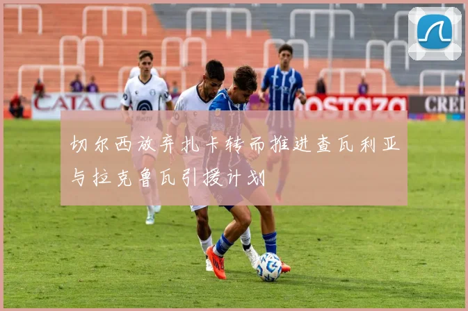 切尔西放弃扎卡转而推进查瓦利亚与拉克鲁瓦引援计划