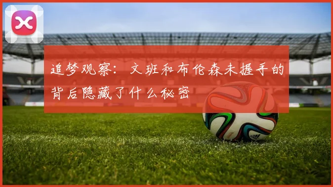 追梦观察：文班和布伦森未握手的背后隐藏了什么秘密