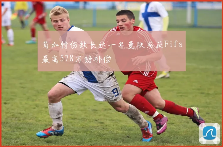 乌加特伤缺长达一年曼联或获Fifa最高578万镑补偿