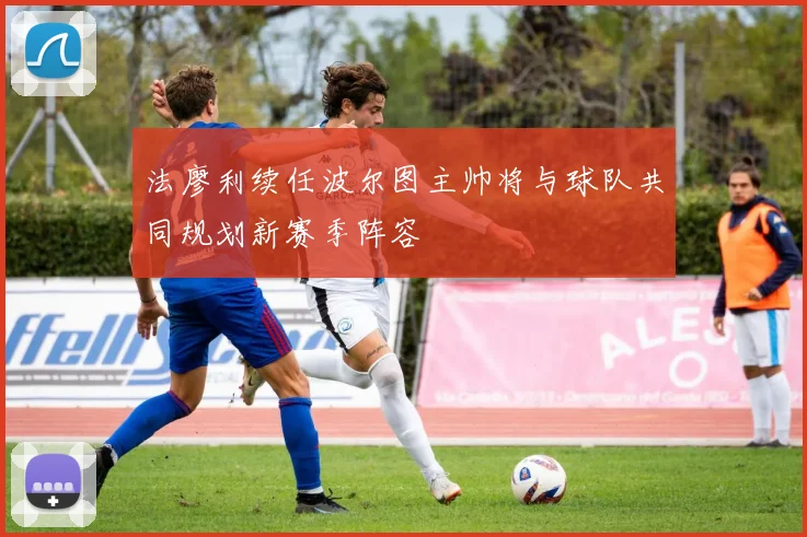 法廖利续任波尔图主帅将与球队共同规划新赛季阵容