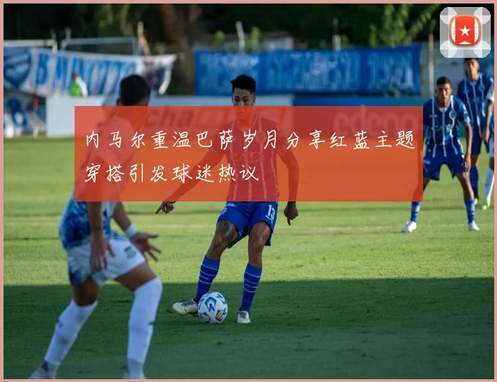 内马尔重温巴萨岁月分享红蓝主题穿搭引发球迷热议