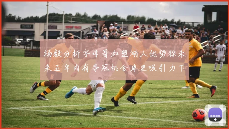 杨毅分析字母哥加盟湖人优势称未来五年内有争冠机会库里吸引力下降