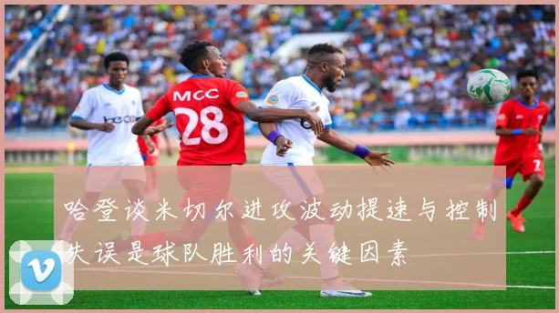 哈登谈米切尔进攻波动提速与控制失误是球队胜利的关键因素