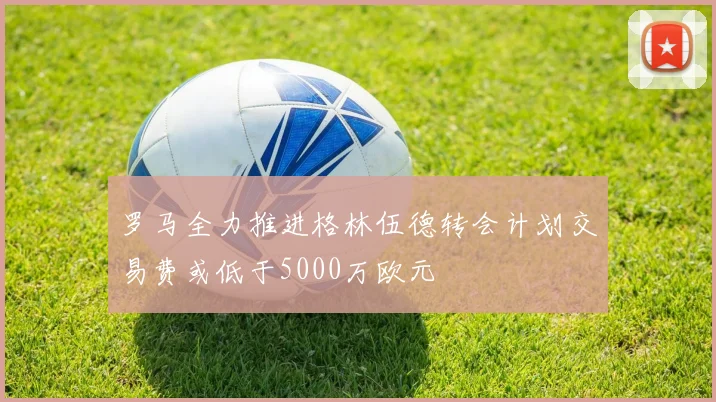 罗马全力推进格林伍德转会计划交易费或低于5000万欧元