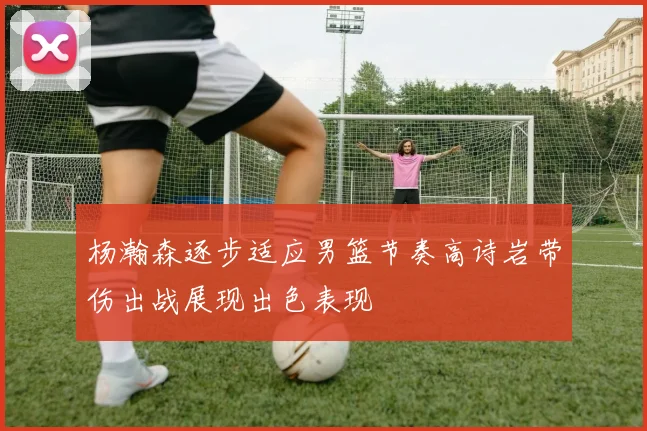 杨瀚森逐步适应男篮节奏高诗岩带伤出战展现出色表现