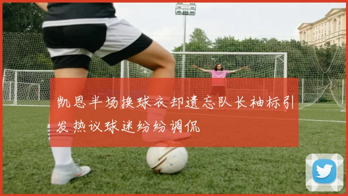 凯恩半场换球衣却遗忘队长袖标引发热议球迷纷纷调侃