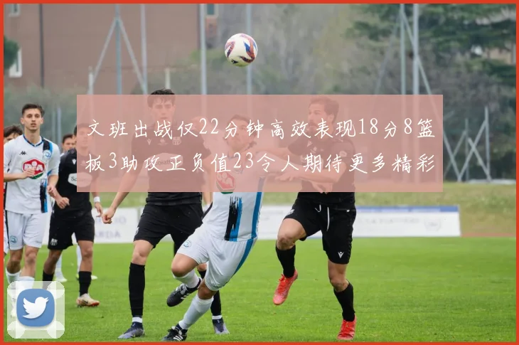 文班出战仅22分钟高效表现18分8篮板3助攻正负值23令人期待更多精彩发挥