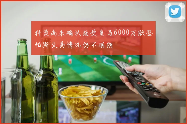 科莫尚未确认接受皇马6000万欧签帕斯交易情况仍不明朗