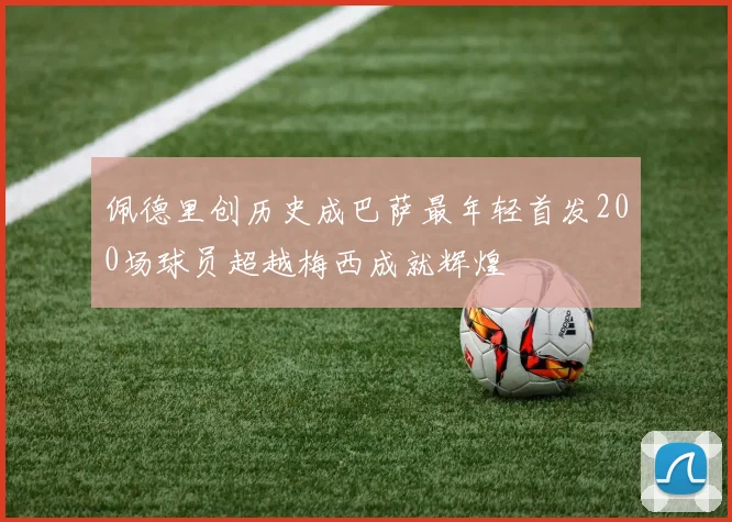 佩德里创历史成巴萨最年轻首发200场球员超越梅西成就辉煌