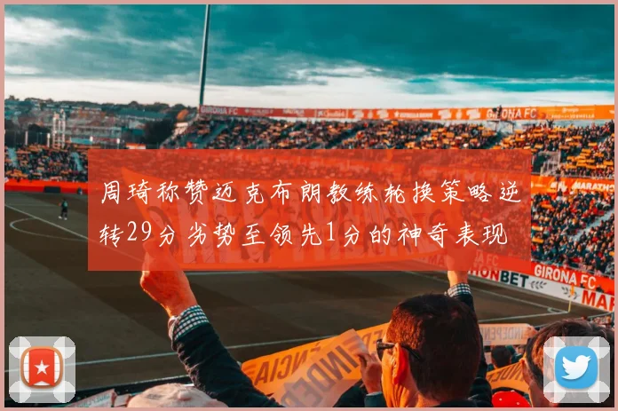 周琦称赞迈克布朗教练轮换策略逆转29分劣势至领先1分的神奇表现
