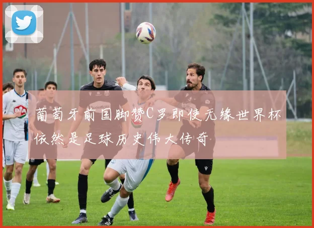 葡萄牙前国脚赞C罗即使无缘世界杯依然是足球历史伟大传奇