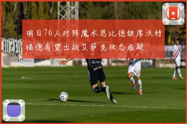 明日76人对阵魔术恩比德缺席沃特福德有望出战艾萨克状态成疑