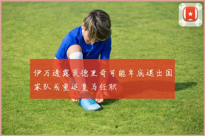 伊万透露莫德里奇可能年底退出国家队或重返皇马任职