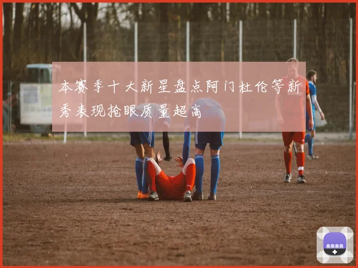 本赛季十大新星盘点阿门杜伦等新秀表现抢眼质量超高