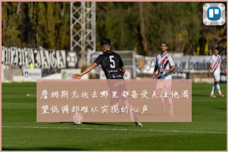 詹姆斯无论去哪里都备受关注他渴望低调却难以实现的心声