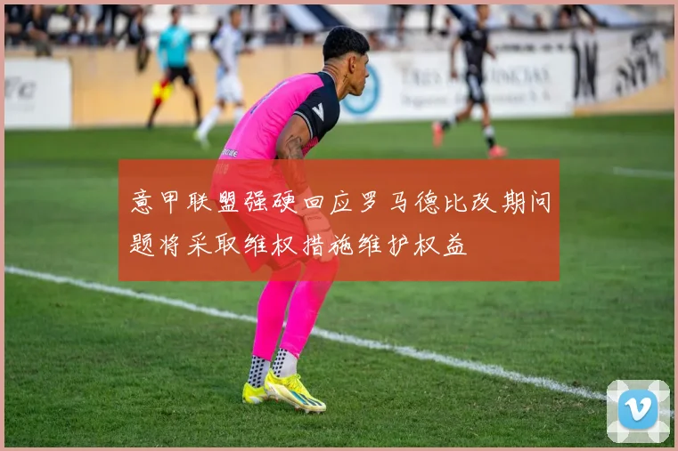 意甲联盟强硬回应罗马德比改期问题将采取维权措施维护权益